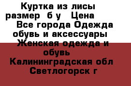 Куртка из лисы 46 размер  б/у › Цена ­ 4 500 - Все города Одежда, обувь и аксессуары » Женская одежда и обувь   . Калининградская обл.,Светлогорск г.